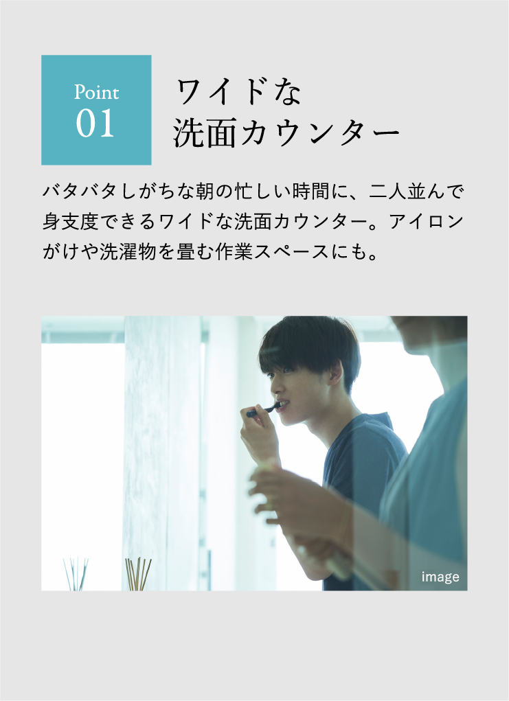 Point 01 ワイドな洗面カウンター バタバタしがちな朝の忙しい時間に、二人並んで身支度できるワイドな洗面カウンター。アイロンがけや洗濯物を畳む作業スペースにも。