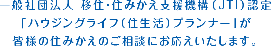 一般社団法人 移住・住みかえ支援機構（JTI）認定「ハウジングライフ（住生活）プランナー」が皆様の住みかえのご相談にお応えいたします。